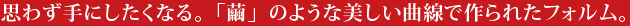 思わず手にしたくなる、「繭」のような美しい曲線で作られたフォルム。